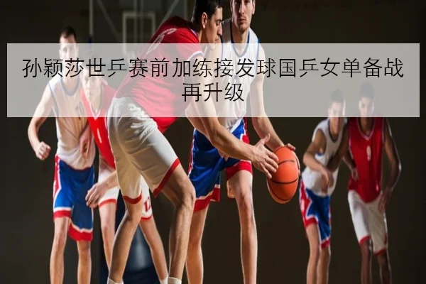孙颖莎世乒赛前加练接发球国乒女单备战再升级