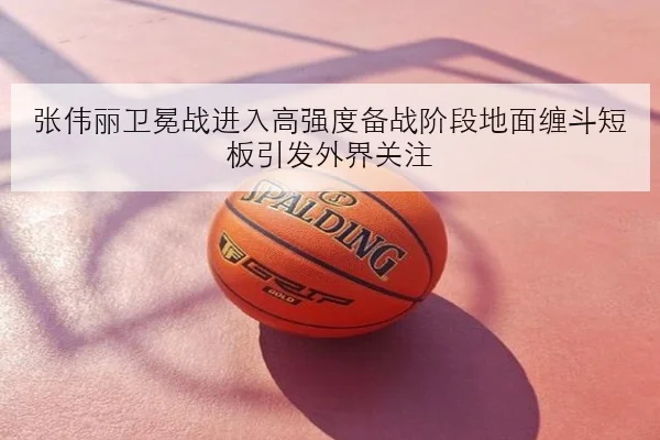 张伟丽卫冕战进入高强度备战阶段地面缠斗短板引发外界关注