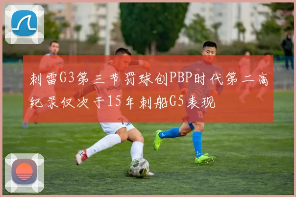 刺雷G3第三节罚球创PBP时代第二高纪录仅次于15年刺船G5表现