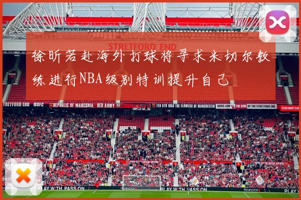 徐昕若赴海外打球将寻求米切尔教练进行NBA级别特训提升自己