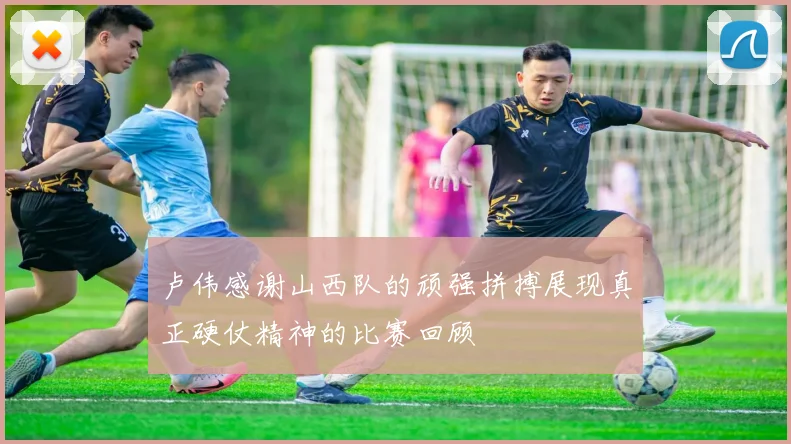 卢伟感谢山西队的顽强拼搏展现真正硬仗精神的比赛回顾