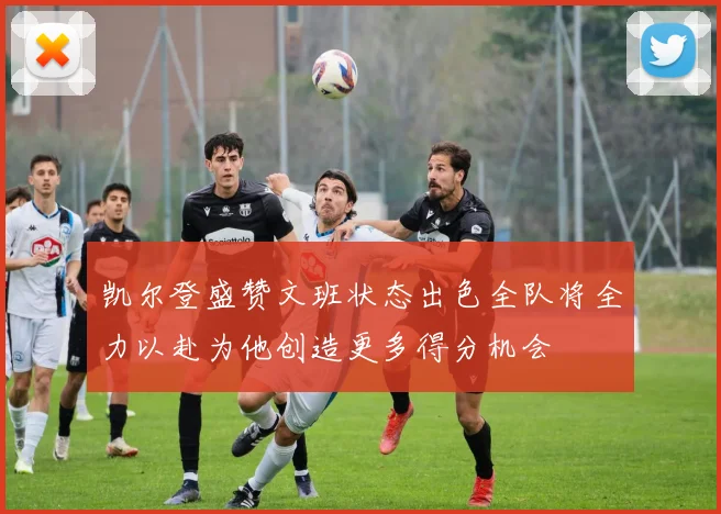 凯尔登盛赞文班状态出色全队将全力以赴为他创造更多得分机会