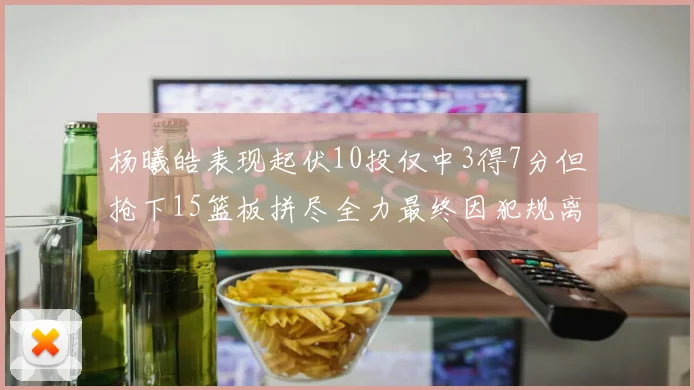 杨曦皓表现起伏10投仅中3得7分但抢下15篮板拼尽全力最终因犯规离场