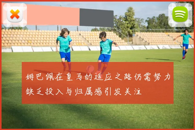 姆巴佩在皇马的适应之路仍需努力缺乏投入与归属感引发关注