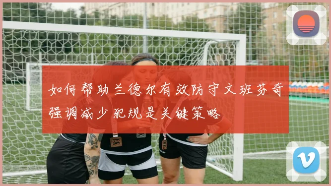 如何帮助兰德尔有效防守文班芬奇强调减少犯规是关键策略