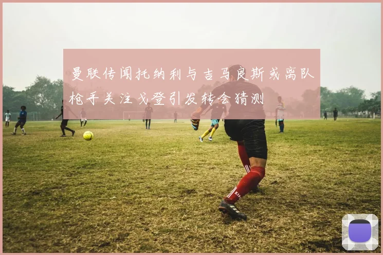 曼联传闻托纳利与吉马良斯或离队枪手关注戈登引发转会猜测