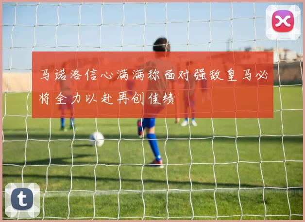 马诺洛信心满满称面对强敌皇马必将全力以赴再创佳绩