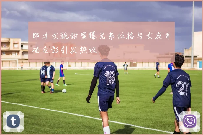 郎才女貌甜蜜曝光弗拉格与女友幸福合影引发热议