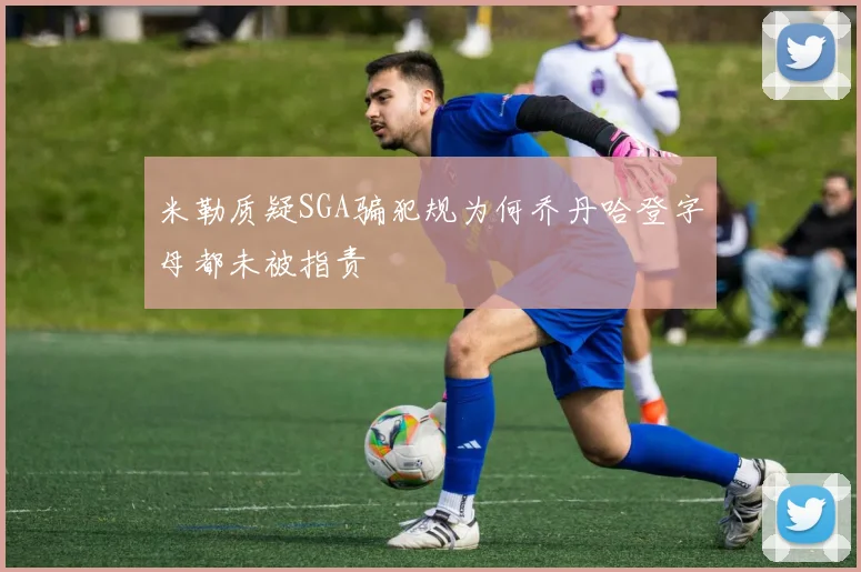 米勒质疑SGA骗犯规为何乔丹哈登字母都未被指责
