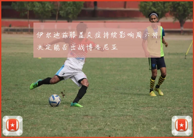 伊尔迪兹膝盖炎症持续影响周六将决定能否出战博洛尼亚