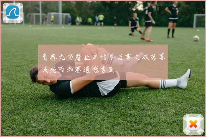 青春无悔詹杜库的季后赛之旅落幕次轮附加赛遗憾告别