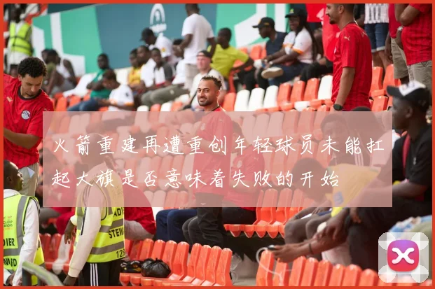 火箭重建再遭重创年轻球员未能扛起大旗是否意味着失败的开始