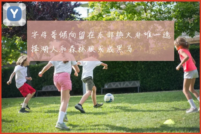 字母哥倾向留在东部热火非唯一选择湖人和森林狼或成黑马
