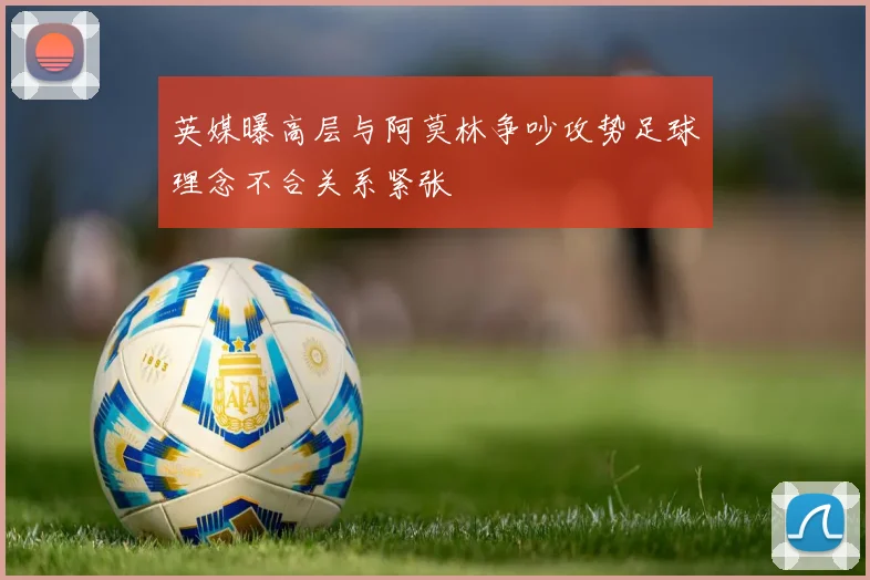 英媒曝高层与阿莫林争吵攻势足球理念不合关系紧张